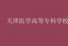 教育資訊:天津醫(yī)學(xué)高等??茖W(xué)校是幾本