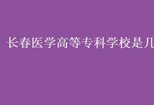 教育資訊:長(zhǎng)春醫(yī)學(xué)高等專科學(xué)校是幾本