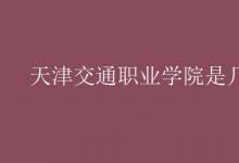 教育資訊：天津交通職業(yè)學院是幾本