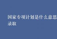 教育資訊:國(guó)家專項(xiàng)計(jì)劃是什么意思怎樣錄取