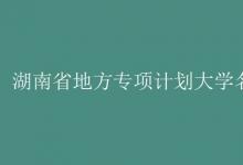 教育資訊:湖南省地方專項(xiàng)計(jì)劃大學(xué)名單