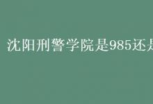 教育資訊：沈陽刑警學院是985還是211