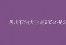 教育資訊：四川石油大學是985還是211