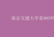教育資訊：南京交通大學是985嗎