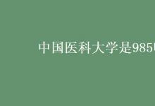 教育資訊：中國醫(yī)科大學是985嗎