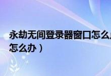 永劫無間登錄器窗口怎么點不進(jìn)去（永劫無間卡在登錄界面怎么辦）