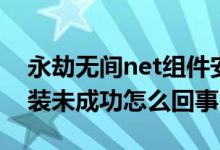永劫無間net組件安裝失?。ㄓ澜贌o間net安裝未成功怎么回事）