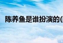 陳養(yǎng)魚(yú)是誰(shuí)扮演的(陳養(yǎng)魚(yú)是的扮演者是誰(shuí))