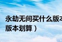 永劫無間買什么版本好一點(diǎn)（永劫無間買那個(gè)版本劃算）