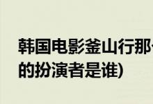 韓國(guó)電影釜山行那個(gè)胖子主演的(釜山行胖子的扮演者是誰)