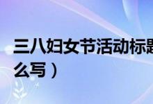 三八婦女節(jié)活動標題（三八婦女節(jié)活動標題怎么寫）