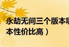 永劫無(wú)間三個(gè)版本哪個(gè)最好（永劫無(wú)間哪個(gè)版本性價(jià)比高）