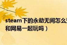 steam下的永劫無(wú)間怎么登網(wǎng)易賬號(hào)（永劫無(wú)間steam可以和網(wǎng)易一起玩嗎）