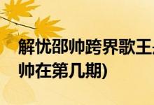 解憂(yōu)邵帥跨界歌王是哪一期(跨界歌王解憂(yōu)邵帥在第幾期)