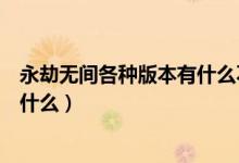 永劫無(wú)間各種版本有什么不同（永劫無(wú)間各個(gè)版本的區(qū)別是什么）
