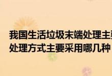 我國生活垃圾末端處理主要是哪種（我國城市生活垃圾末端處理方式主要采用哪幾種）