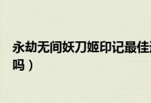 永劫無間妖刀姬印記最佳選擇（現在買永劫無間還送妖刀姬嗎）