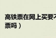 高鐵票在網(wǎng)上買要不要取票(高鐵現(xiàn)在需要取票嗎)