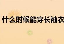 什么時(shí)候能穿長(zhǎng)袖衣服(什么時(shí)候能穿長(zhǎng)袖)