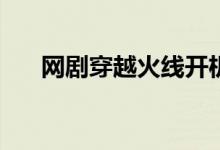 網(wǎng)劇穿越火線開機時間(主要演員有誰)