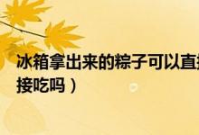 冰箱拿出來(lái)的粽子可以直接吃嗎（粽子從冰箱拿出來(lái)可以直接吃嗎）