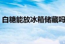 白糖能放冰箱儲(chǔ)藏嗎（白糖能放冰箱保存嗎）