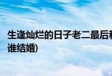 生逢?duì)N爛的日子老二最后和誰在一起(生逢?duì)N爛的日子老二和誰結(jié)婚)