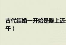 古代結婚一開始是晚上還是中午（古代結婚時間晚上還是中午）