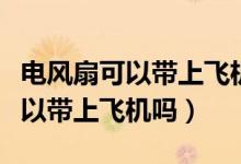 電風扇可以帶上飛機嗎還是要托運（電風扇可以帶上飛機嗎）