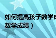 如何提高孩子數(shù)學(xué)成績一年級（如何提高孩子數(shù)學(xué)成績）