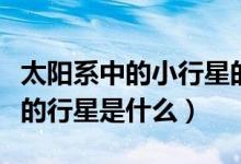 太陽系中的小行星的大小排名（太陽系中最大的行星是什么）
