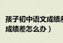 孩子初中語(yǔ)文成績(jī)差怎么才能提高(初中語(yǔ)文成績(jī)差怎么辦)