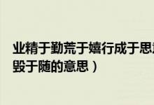 業(yè)精于勤荒于嬉行成于思意思是(業(yè)精于勤荒于嬉行成于思?xì)в陔S的意思)