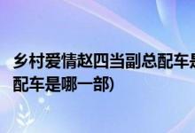 鄉(xiāng)村愛(ài)情趙四當(dāng)副總配車(chē)是哪一部(鄉(xiāng)村愛(ài)情里面趙四當(dāng)副總配車(chē)是哪一部)