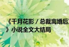 《千月花影／總裁離婚后萬(wàn)人迷前妻又野又甜洛初雪陸輕塵》小說(shuō)全文大結(jié)局