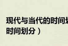 現(xiàn)代與當代的時間劃分對照表（當代和現(xiàn)代的時間劃分）