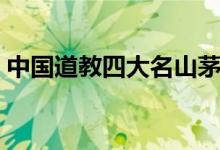 中國(guó)道教四大名山茅山(中國(guó)道教四大名山)