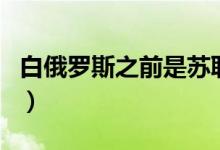白俄羅斯之前是蘇聯(lián)嗎(俄羅斯和蘇聯(lián)的區(qū)別)
