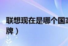 聯(lián)想現(xiàn)在是哪個(gè)國(guó)家的品牌（聯(lián)想是哪國(guó)的品牌）