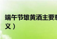 端午節(jié)雄黃酒主要意義（端午節(jié)點雄黃酒的意義）
