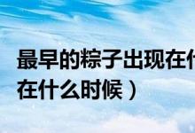 最早的粽子出現(xiàn)在什么時(shí)候(最早的粽子出現(xiàn)在什么時(shí)候)