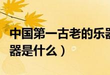中國(guó)第一古老的樂器是什么（中國(guó)最古老的樂器是什么）