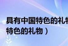 具有中國特色的禮物和食品有哪些(具有中國特色的禮物)