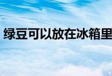綠豆可以放在冰箱里保鮮嗎（綠豆會過期嗎）
