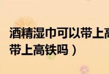 酒精濕巾可以帶上高鐵嗎（酒精消毒濕巾可以帶上高鐵嗎）