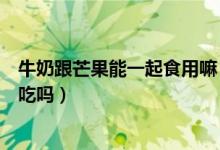 牛奶跟芒果能一起食用嘛（牛奶和芒果可以同時(shí)服可以同時(shí)吃嗎）