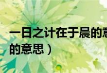 一日之計(jì)在于晨的意思解釋?zhuān)ㄒ蝗罩?jì)在于晨的意思)