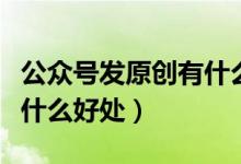 公眾號(hào)發(fā)原創(chuàng)有什么好處（公眾號(hào)開(kāi)通原創(chuàng)有什么好處）
