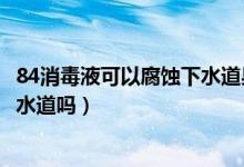 84消毒液可以腐蝕下水道果皮嗎（84消毒液可以直接倒入下水道嗎）
