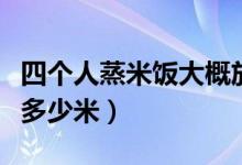 四個人蒸米飯大概放多少米（四個人蒸米飯放多少米）